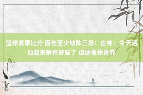 篮球赛事比分 因伤至少缺阵三场！庄神：今天活动起来稍许好些了 但愿很快讲究