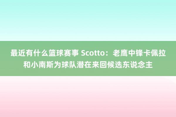 最近有什么篮球赛事 Scotto：老鹰中锋卡佩拉和小南斯为球队潜在来回候选东说念主